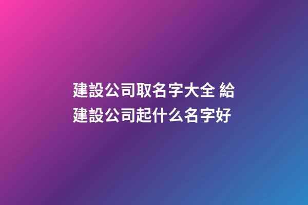 建設公司取名字大全 給建設公司起什么名字好